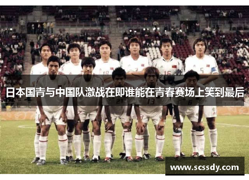 日本国青与中国队激战在即谁能在青春赛场上笑到最后